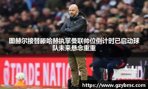 图赫尔接替滕哈赫执掌曼联帅位倒计时已启动球队未来悬念重重