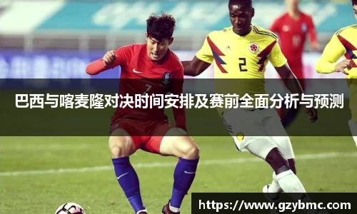 巴西与喀麦隆对决时间安排及赛前全面分析与预测